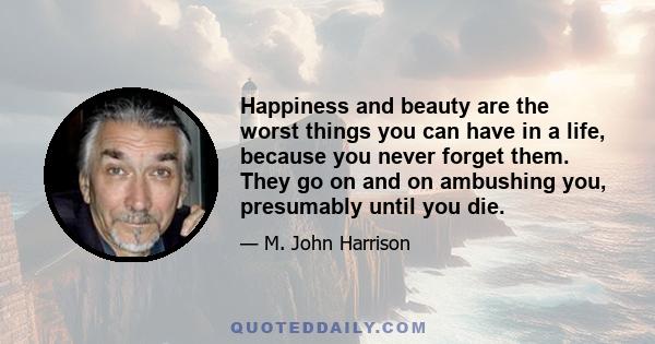 Happiness and beauty are the worst things you can have in a life, because you never forget them. They go on and on ambushing you, presumably until you die.