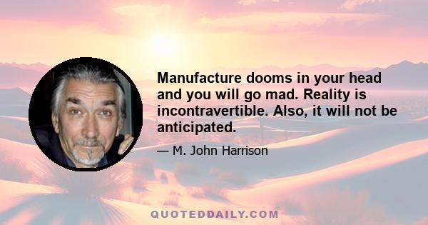 Manufacture dooms in your head and you will go mad. Reality is incontravertible. Also, it will not be anticipated.