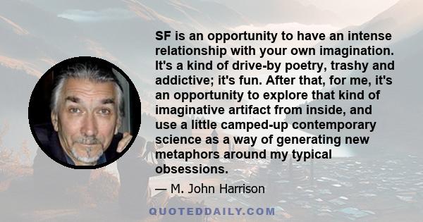 SF is an opportunity to have an intense relationship with your own imagination. It's a kind of drive-by poetry, trashy and addictive; it's fun. After that, for me, it's an opportunity to explore that kind of imaginative 