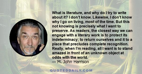 What is literature, and why do I try to write about it? I don’t know. Likewise, I don’t know why I go on living, most of the time. But this not knowing is precisely what I want to preserve. As readers, the closest way