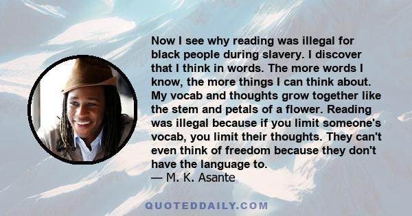 Now I see why reading was illegal for black people during slavery. I discover that I think in words. The more words I know, the more things I can think about. My vocab and thoughts grow together like the stem and petals 