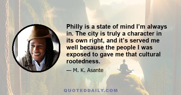 Philly is a state of mind I’m always in. The city is truly a character in its own right, and it’s served me well because the people I was exposed to gave me that cultural rootedness.