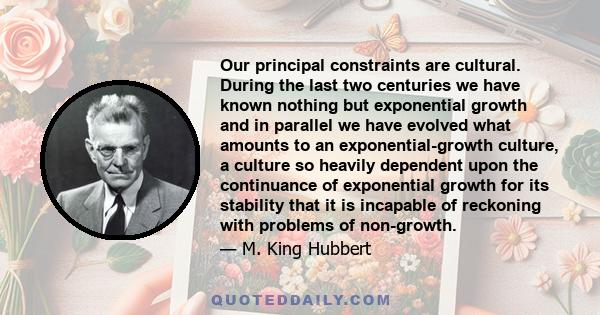 Our principal constraints are cultural. During the last two centuries we have known nothing but exponential growth and in parallel we have evolved what amounts to an exponential-growth culture, a culture so heavily