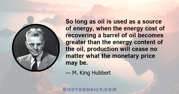 So long as oil is used as a source of energy, when the energy cost of recovering a barrel of oil becomes greater than the energy content of the oil, production will cease no matter what the monetary price may be.