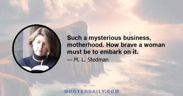 Such a mysterious business, motherhood. How brave a woman must be to embark on it.