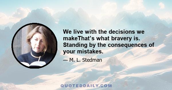 We live with the decisions we makeThat’s what bravery is. Standing by the consequences of your mistakes.