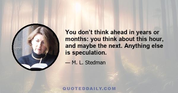 You don’t think ahead in years or months: you think about this hour, and maybe the next. Anything else is speculation.