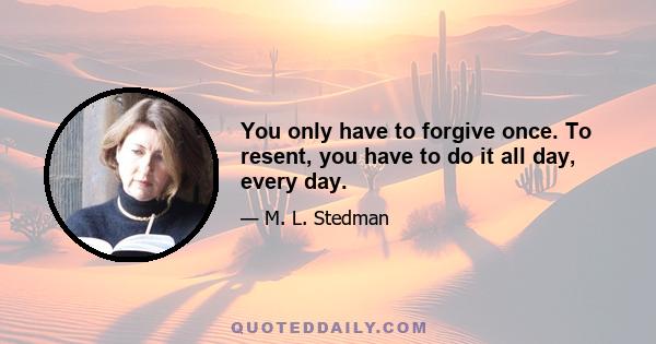 You only have to forgive once. To resent, you have to do it all day, every day.