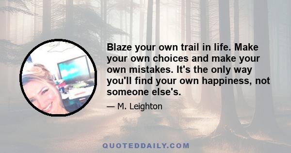 Blaze your own trail in life. Make your own choices and make your own mistakes. It's the only way you'll find your own happiness, not someone else's.