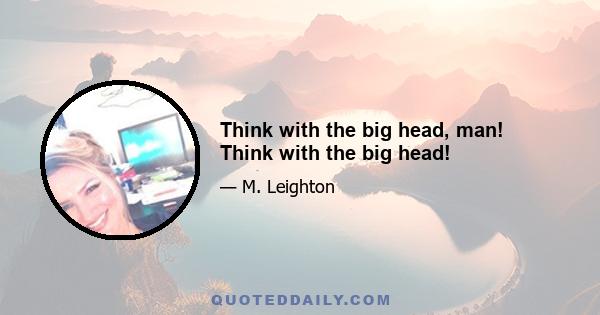 Think with the big head, man! Think with the big head!