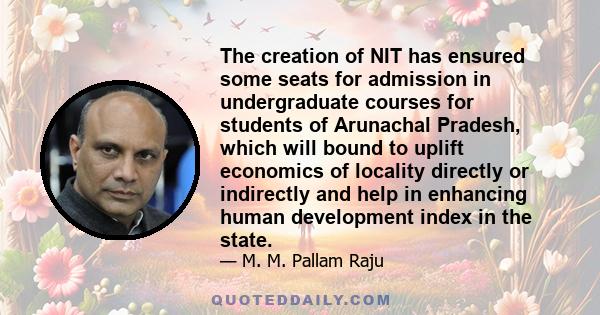 The creation of NIT has ensured some seats for admission in undergraduate courses for students of Arunachal Pradesh, which will bound to uplift economics of locality directly or indirectly and help in enhancing human