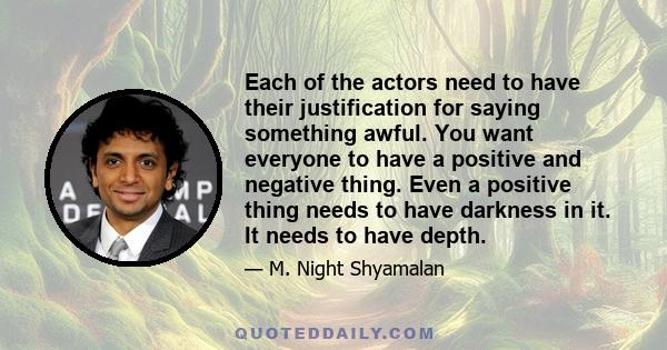 Each of the actors need to have their justification for saying something awful. You want everyone to have a positive and negative thing. Even a positive thing needs to have darkness in it. It needs to have depth.