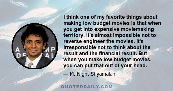 I think one of my favorite things about making low budget movies is that when you get into expensive moviemaking territory, it's almost impossible not to reverse engineer the movies. It's irresponsible not to think