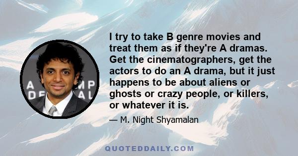 I try to take B genre movies and treat them as if they're A dramas. Get the cinematographers, get the actors to do an A drama, but it just happens to be about aliens or ghosts or crazy people, or killers, or whatever it 