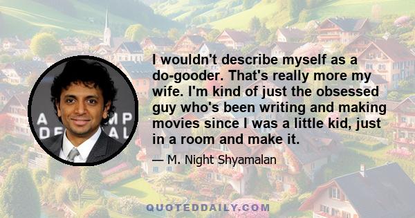 I wouldn't describe myself as a do-gooder. That's really more my wife. I'm kind of just the obsessed guy who's been writing and making movies since I was a little kid, just in a room and make it.