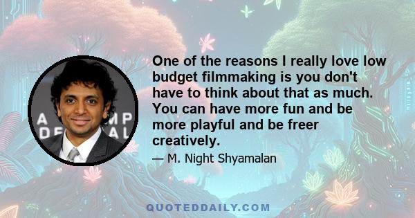 One of the reasons I really love low budget filmmaking is you don't have to think about that as much. You can have more fun and be more playful and be freer creatively.