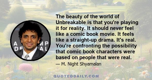 The beauty of the world of Unbreakable is that you're playing it for reality. It should never feel like a comic book movie. It feels like a straight-up drama. It's real. You're confronting the possibility that comic