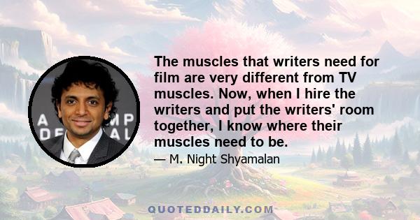 The muscles that writers need for film are very different from TV muscles. Now, when I hire the writers and put the writers' room together, I know where their muscles need to be.