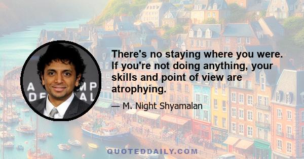 There's no staying where you were. If you're not doing anything, your skills and point of view are atrophying.