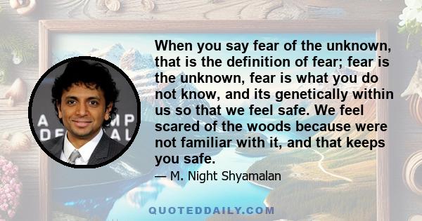 When you say fear of the unknown, that is the definition of fear; fear is the unknown, fear is what you do not know, and its genetically within us so that we feel safe. We feel scared of the woods because were not