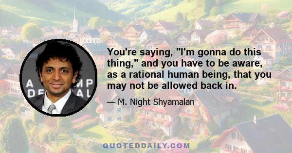 You're saying, I'm gonna do this thing, and you have to be aware, as a rational human being, that you may not be allowed back in.