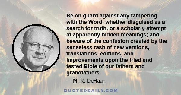 Be on guard against any tampering with the Word, whether disguised as a search for truth, or a scholarly attempt at apparently hidden meanings; and beware of the confusion created by the senseless rash of new versions,