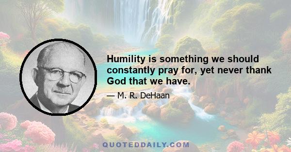 Humility is something we should constantly pray for, yet never thank God that we have.