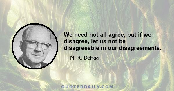 We need not all agree, but if we disagree, let us not be disagreeable in our disagreements.