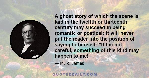 A ghost story of which the scene is laid in the twelfth or thirteenth century may succeed in being romantic or poetical: it will never put the reader into the position of saying to himself: If I'm not careful, something 