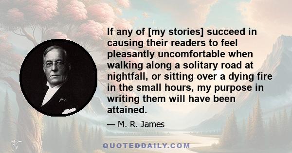 If any of [my stories] succeed in causing their readers to feel pleasantly uncomfortable when walking along a solitary road at nightfall, or sitting over a dying fire in the small hours, my purpose in writing them will