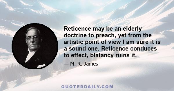 Reticence may be an elderly doctrine to preach, yet from the artistic point of view I am sure it is a sound one. Reticence conduces to effect, blatancy ruins it.