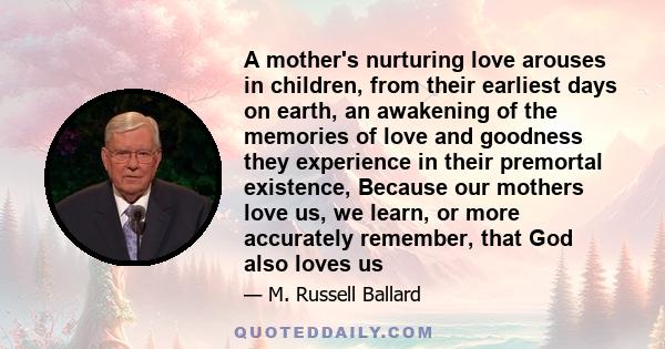 A mother's nurturing love arouses in children, from their earliest days on earth, an awakening of the memories of love and goodness they experience in their premortal existence, Because our mothers love us, we learn, or 