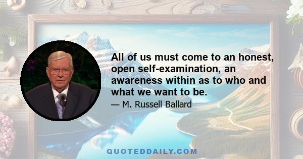 All of us must come to an honest, open self-examination, an awareness within as to who and what we want to be.