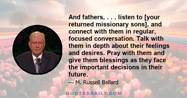 And fathers, . . . listen to [your returned missionary sons], and connect with them in regular, focused conversation. Talk with them in depth about their feelings and desires. Pray with them and give them blessings as