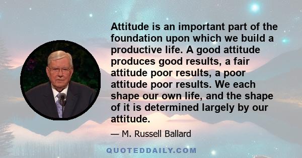 Attitude is an important part of the foundation upon which we build a productive life. A good attitude produces good results, a fair attitude poor results, a poor attitude poor results. We each shape our own life, and