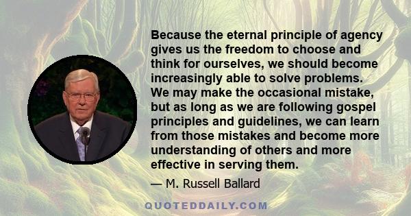 Because the eternal principle of agency gives us the freedom to choose and think for ourselves, we should become increasingly able to solve problems. We may make the occasional mistake, but as long as we are following