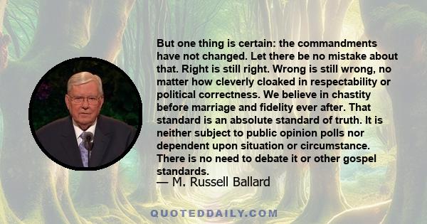 But one thing is certain: the commandments have not changed. Let there be no mistake about that. Right is still right. Wrong is still wrong, no matter how cleverly cloaked in respectability or political correctness. We