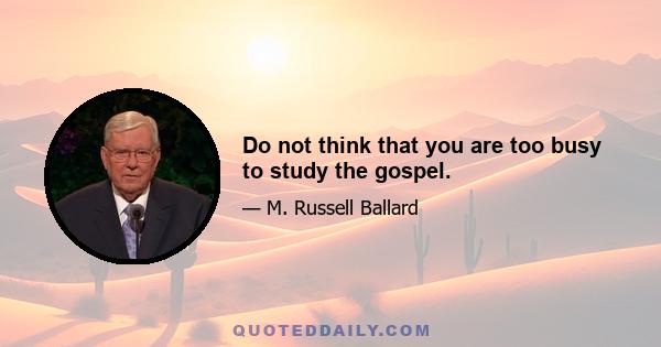 Do not think that you are too busy to study the gospel.