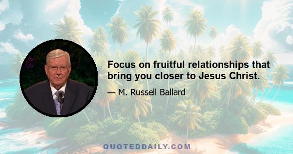 Focus on fruitful relationships that bring you closer to Jesus Christ.