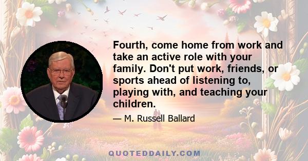 Fourth, come home from work and take an active role with your family. Don't put work, friends, or sports ahead of listening to, playing with, and teaching your children.