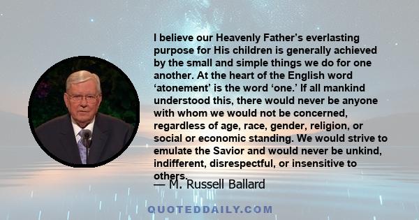 I believe our Heavenly Father’s everlasting purpose for His children is generally achieved by the small and simple things we do for one another. At the heart of the English word ‘atonement’ is the word ‘one.’ If all