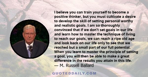 I believe you can train yourself to become a positive thinker, but you must cultivate a desire to develop the skill of setting personal worthy and realistic goals. I am so thoroughly convinced that if we don’t set goals 