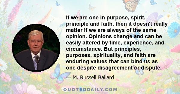 If we are one in purpose, spirit, principle and faith, then it doesn't really matter if we are always of the same opinion. Opinions change and can be easily altered by time, experience, and circumstance. But principles, 