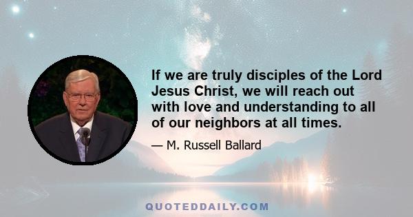 If we are truly disciples of the Lord Jesus Christ, we will reach out with love and understanding to all of our neighbors at all times.