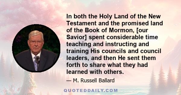 In both the Holy Land of the New Testament and the promised land of the Book of Mormon, [our Savior] spent considerable time teaching and instructing and training His councils and council leaders, and then He sent them