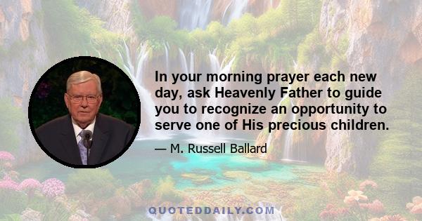 In your morning prayer each new day, ask Heavenly Father to guide you to recognize an opportunity to serve one of His precious children. Then go throughout the day with your heart full of faith and love, looking for