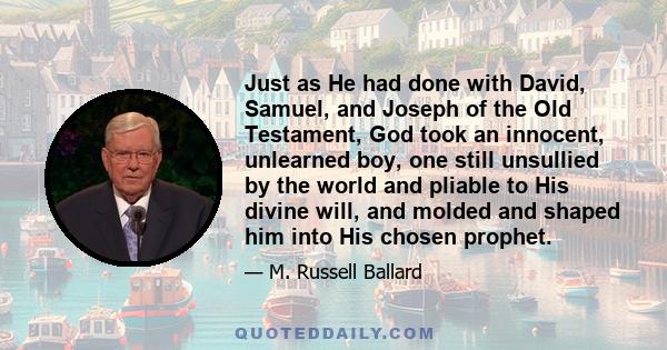 Just as He had done with David, Samuel, and Joseph of the Old Testament, God took an innocent, unlearned boy, one still unsullied by the world and pliable to His divine will, and molded and shaped him into His chosen