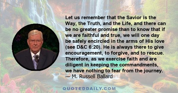 Let us remember that the Savior is the Way, the Truth, and the Life, and there can be no greater promise than to know that if we are faithful and true, we will one day be safely encircled in the arms of His love (see