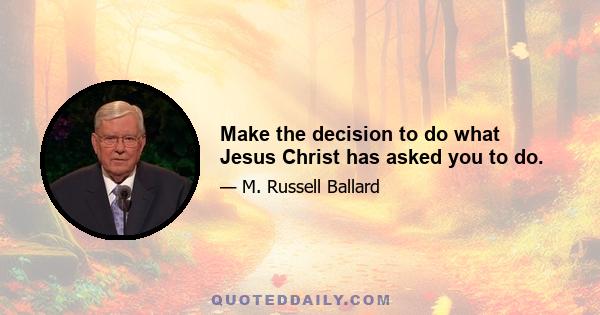 Make the decision to do what Jesus Christ has asked you to do.