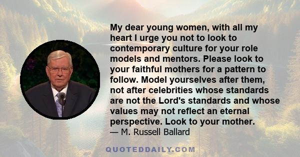 My dear young women, with all my heart I urge you not to look to contemporary culture for your role models and mentors. Please look to your faithful mothers for a pattern to follow. Model yourselves after them, not